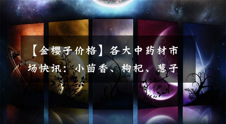 【金樱子价格】各大中药材市场快讯：小茴香、枸杞、葱子、大枫子、牛膝、大蓟