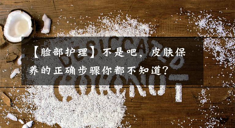 【脸部护理】不是吧，皮肤保养的正确步骤你都不知道？