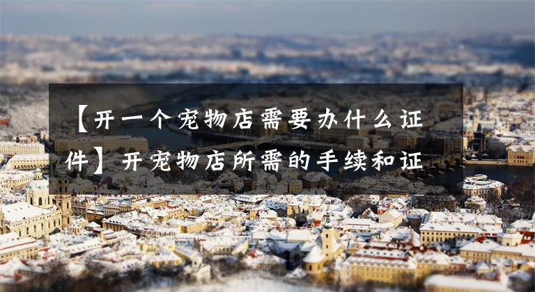 【开一个宠物店需要办什么证件】开宠物店所需的手续和证件。
