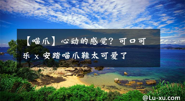 【喵爪】心动的感觉？可口可乐 x 安踏喵爪鞋太可爱了