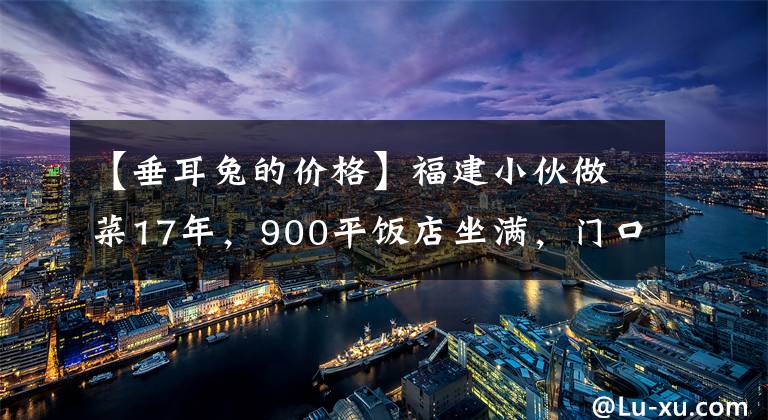 【垂耳兔的价格】福建小伙做菜17年，900平饭店坐满，门口全是豪车，一只兔子268元