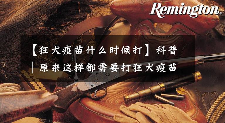 【狂犬疫苗什么时候打】科普｜原来这样都需要打狂犬疫苗？