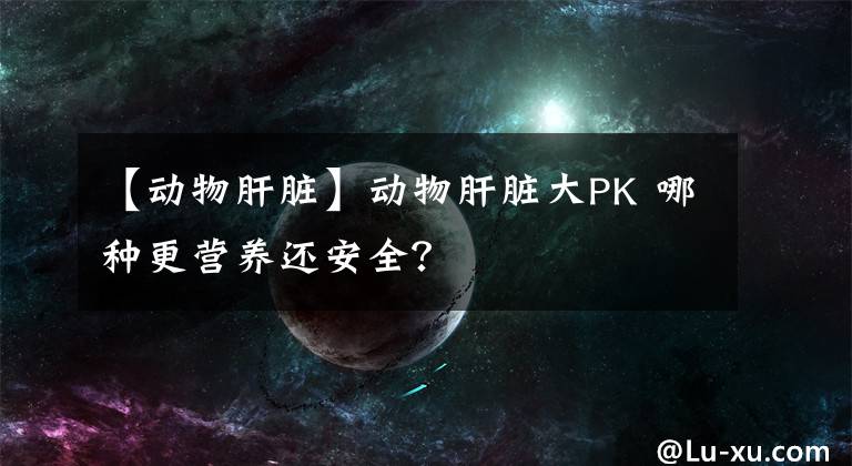 【动物肝脏】动物肝脏大PK 哪种更营养还安全？