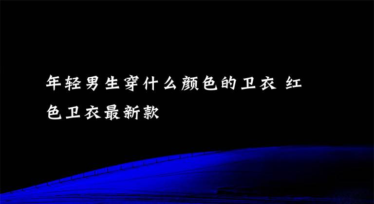 年轻男生穿什么颜色的卫衣 红色卫衣最新款