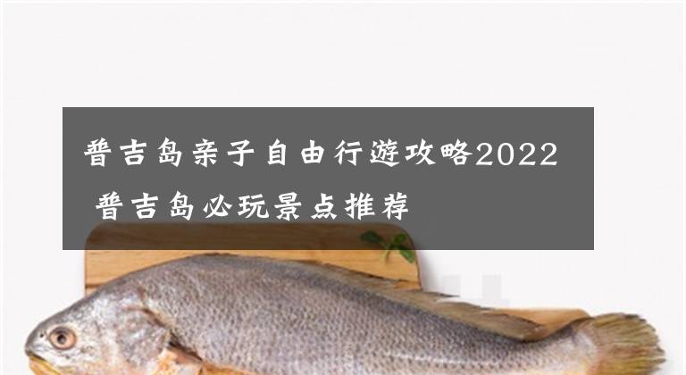 普吉岛亲子自由行游攻略2022 普吉岛必玩景点推荐