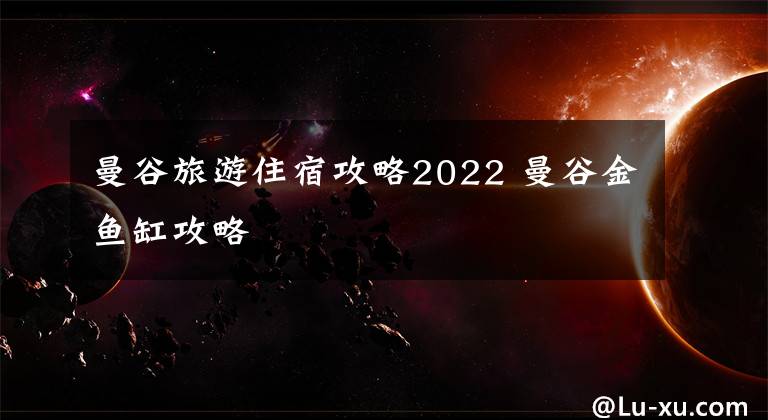 曼谷旅游住宿攻略2022 曼谷金鱼缸攻略