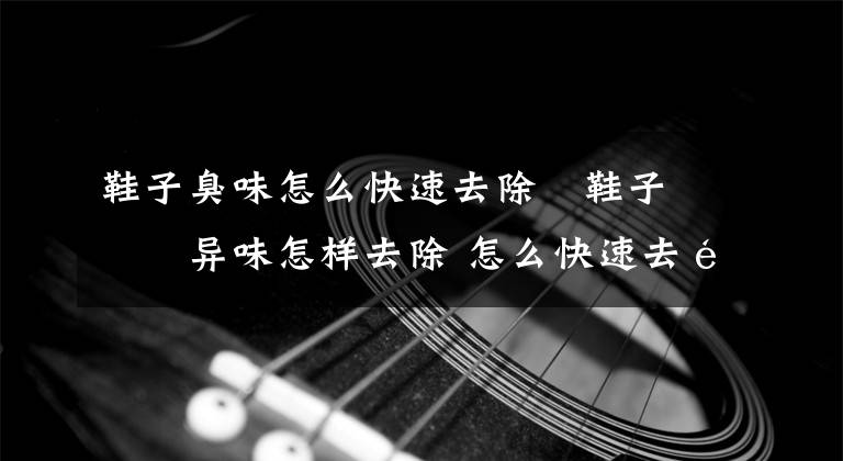 鞋子臭味怎么快速去除 鞋子有异味怎样去除 怎么快速去除鞋子的臭味