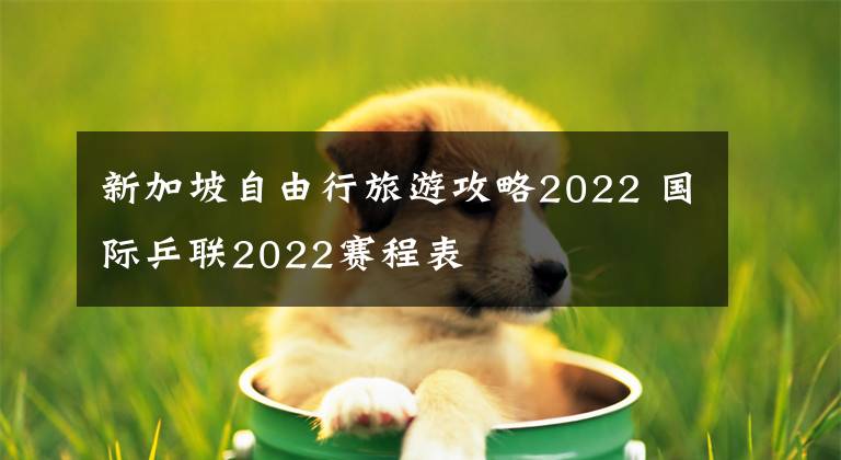 新加坡自由行旅游攻略2022 国际乒联2022赛程表