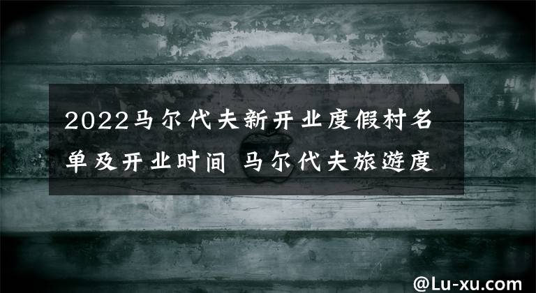 2022马尔代夫新开业度假村名单及开业时间 马尔代夫旅游度假村价格