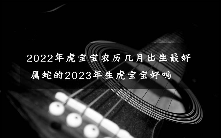 2022年虎宝宝农历几月出生最好 属蛇的2023年生虎宝宝好吗