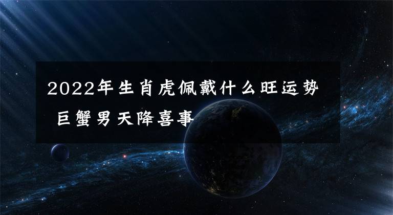 2022年生肖虎佩戴什么旺运势 巨蟹男天降喜事