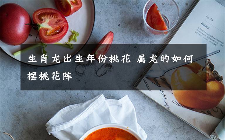 生肖龙出生年份桃花 属龙的如何摆桃花阵
