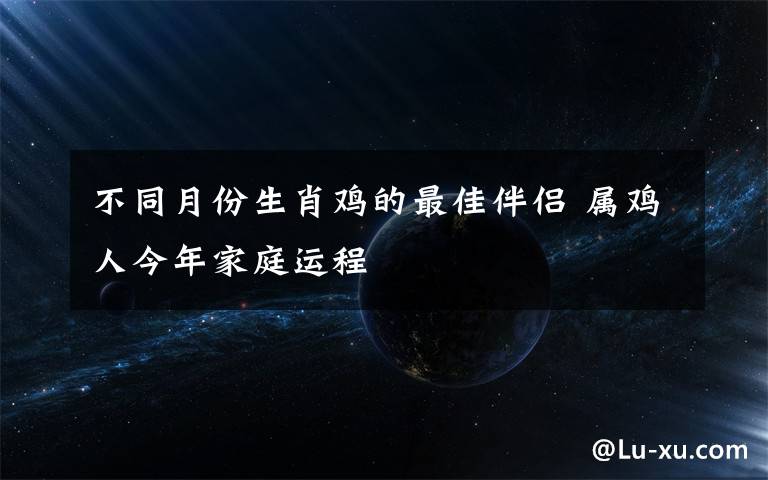 不同月份生肖鸡的最佳伴侣 属鸡人今年家庭运程