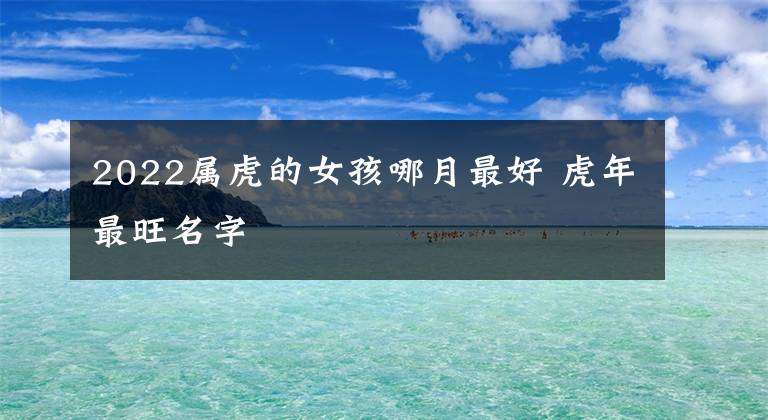2022属虎的女孩哪月最好 虎年最旺名字