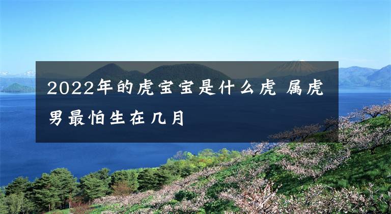 2022年的虎宝宝是什么虎 属虎男最怕生在几月