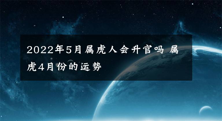 2022年5月属虎人会升官吗 属虎4月份的运势