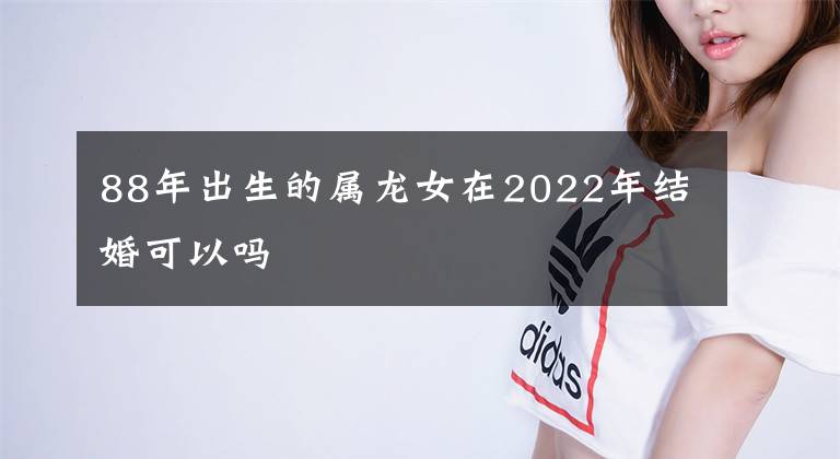 88年出生的属龙女在2022年结婚可以吗