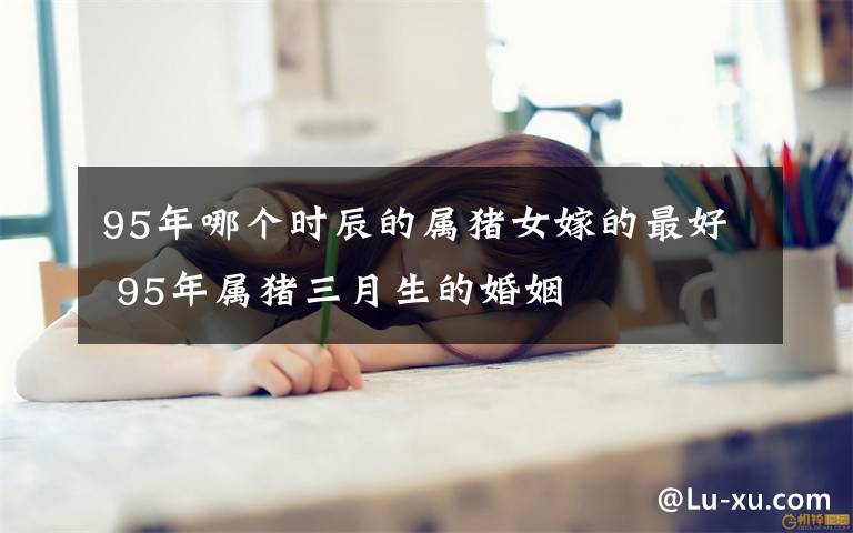 95年哪个时辰的属猪女嫁的最好 95年属猪三月生的婚姻