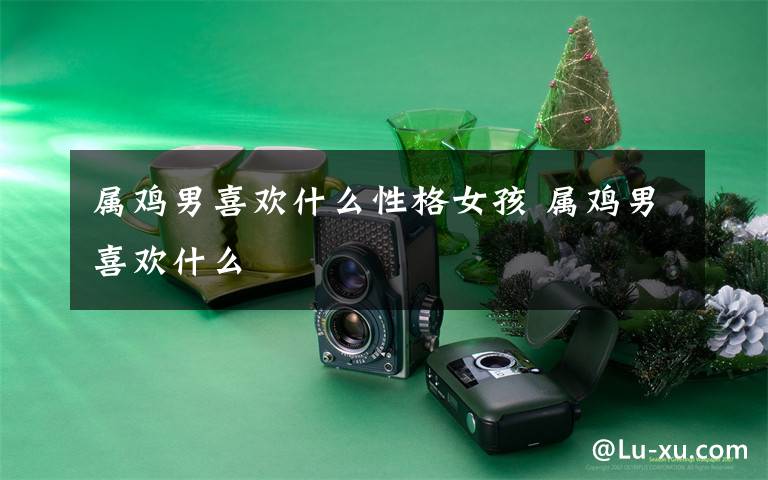 属鸡男喜欢什么性格女孩 属鸡男喜欢什么