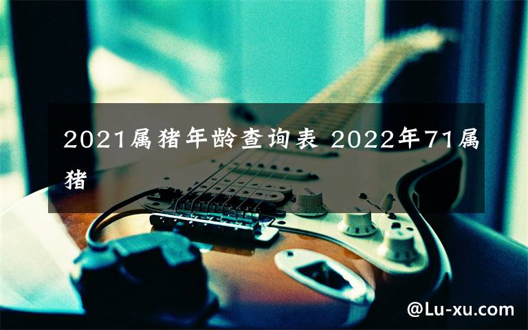 2021属猪年龄查询表 2022年71属猪