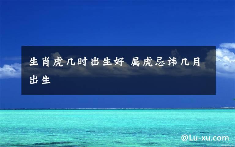 生肖虎几时出生好 属虎忌讳几月出生