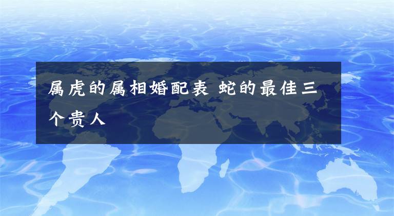 属虎的属相婚配表 蛇的最佳三个贵人