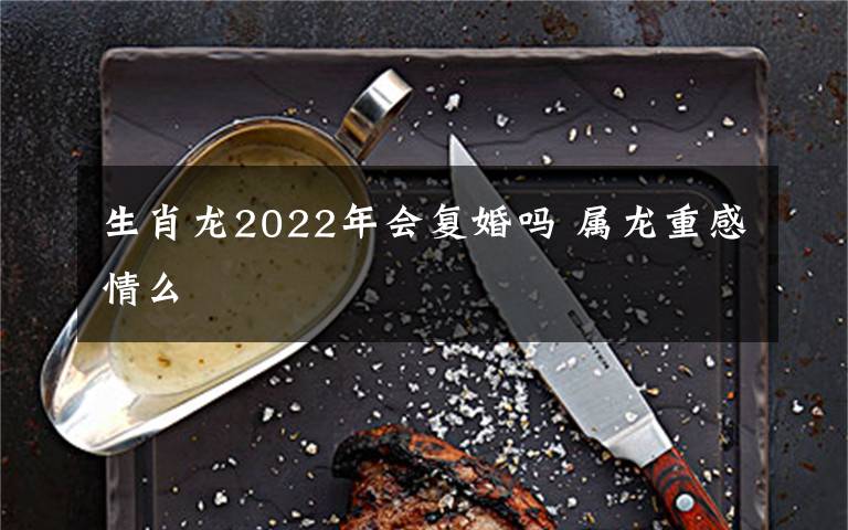 生肖龙2022年会复婚吗 属龙重感情么
