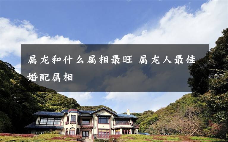 属龙和什么属相最旺 属龙人最佳婚配属相