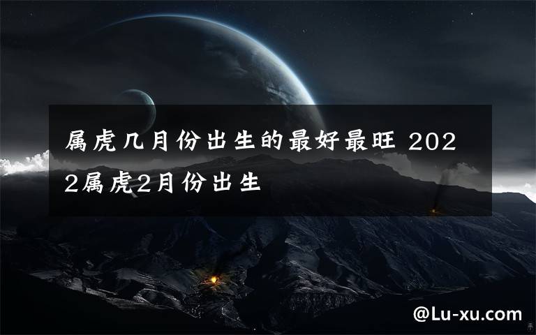 属虎几月份出生的最好最旺 2022属虎2月份出生