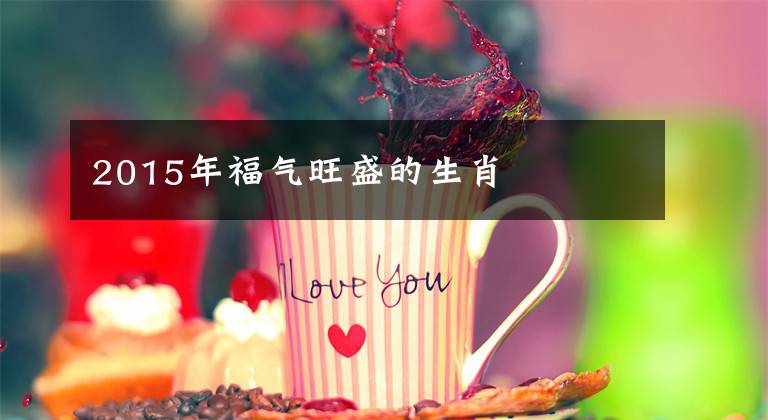 2015年福气旺盛的生肖
