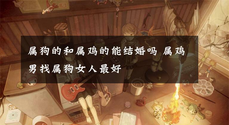 属狗的和属鸡的能结婚吗 属鸡男找属狗女人最好