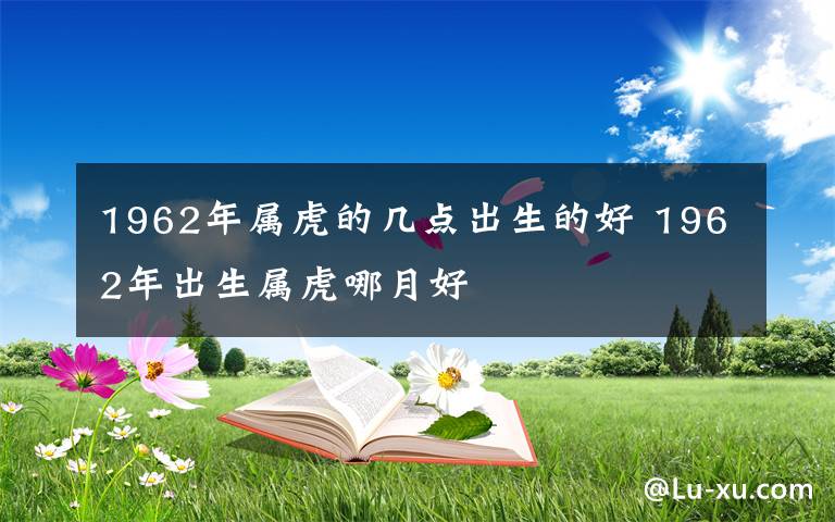1962年属虎的几点出生的好 1962年出生属虎哪月好