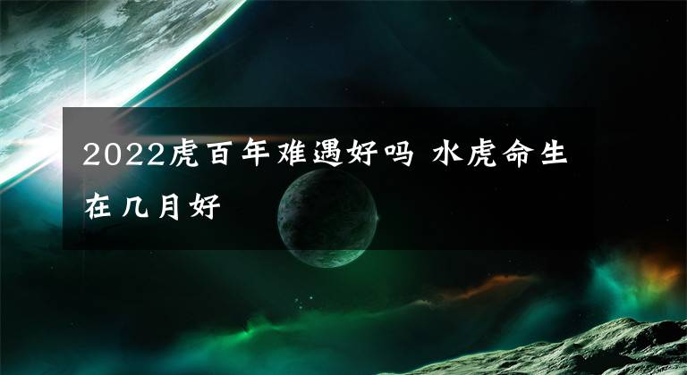 2022虎百年难遇好吗 水虎命生在几月好