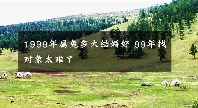 1999年属兔多大结婚好 99年找对象太难了