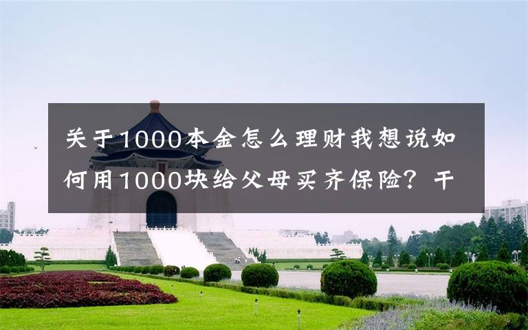 关于1000本金怎么理财我想说如何用1000块给父母买齐保险？干货分享