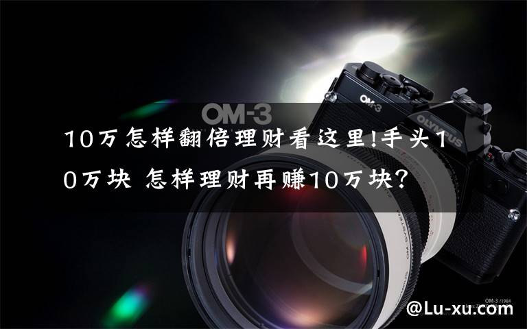 10万怎样翻倍理财看这里!手头10万块 怎样理财再赚10万块？