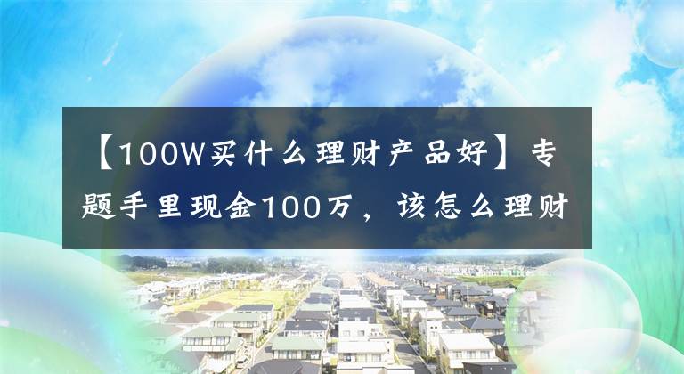 【100W买什么理财产品好】专题手里现金100万，该怎么理财？