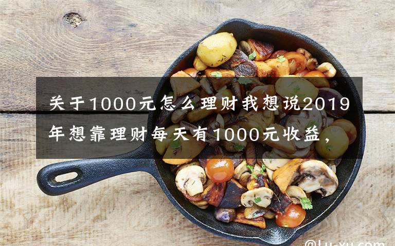 关于1000元怎么理财我想说2019年想靠理财每天有1000元收益，最少需要多少本金？