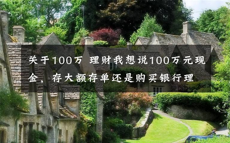 关于100万 理财我想说100万元现金，存大额存单还是购买银行理财产品？老年人这样规划