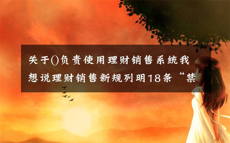 关于()负责使用理财销售系统我想说理财销售新规列明18条“禁令”：卖理财，勿越此线