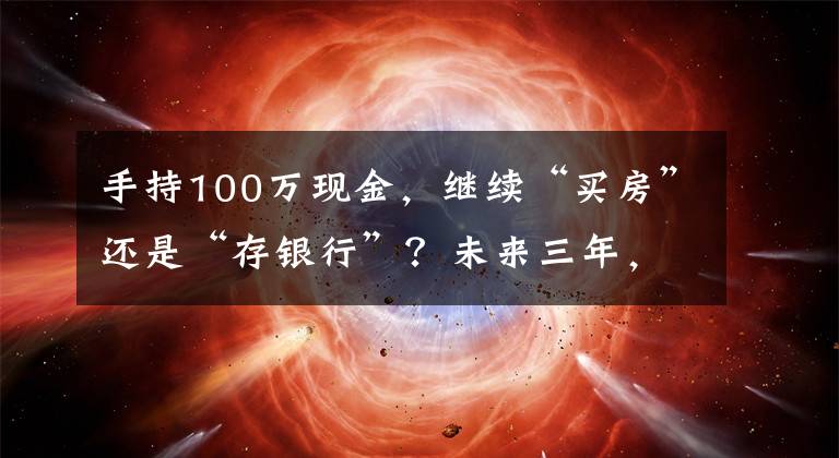 手持100万现金，继续“买房”还是“存银行”？未来三年，存银行