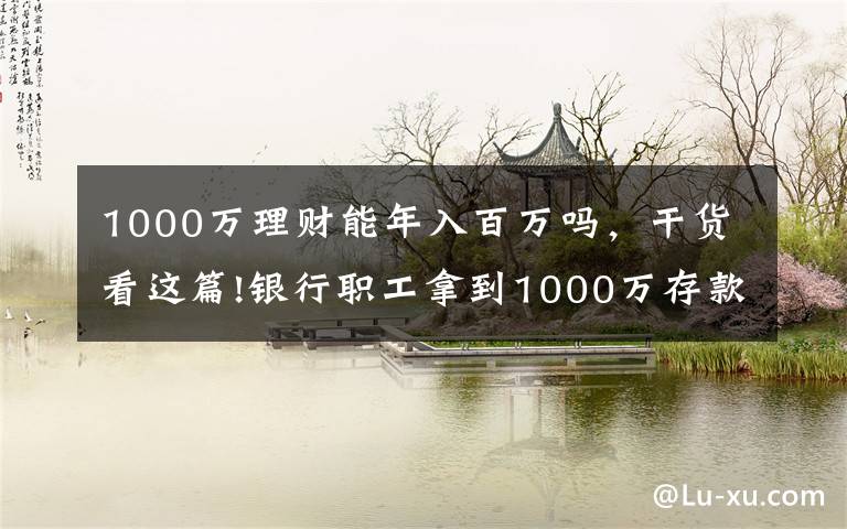 1000万理财能年入百万吗，干货看这篇!银行职工拿到1000万存款，能拿多少“提成”？如今终于有了答案