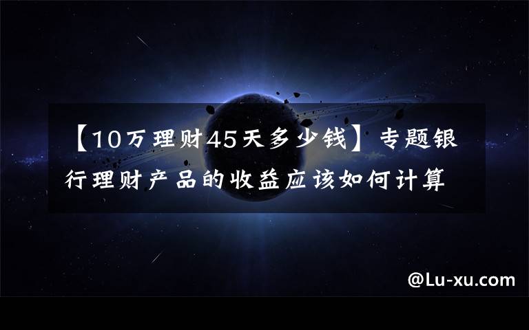 【10万理财45天多少钱】专题银行理财产品的收益应该如何计算？有哪些产品适合你？