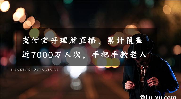 支付宝开理财直播，累计覆盖近7000万人次，手把手教老人如何防骗
