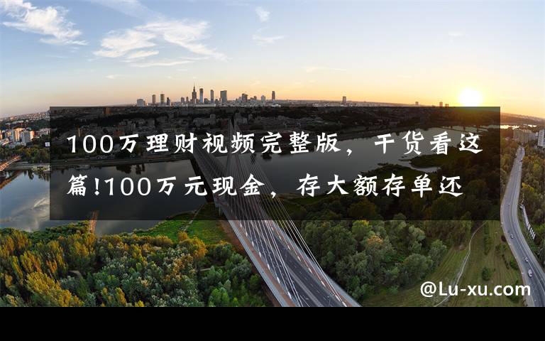 100万理财视频完整版，干货看这篇!100万元现金，存大额存单还是购买银行理财产品？老年人这样规划