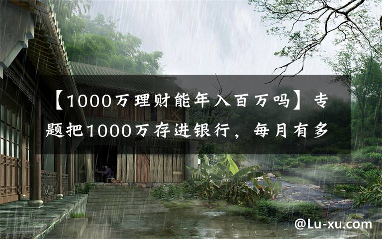 【1000万理财能年入百万吗】专题把1000万存进银行，每月有多少利息，靠利息能过小康生活吗？