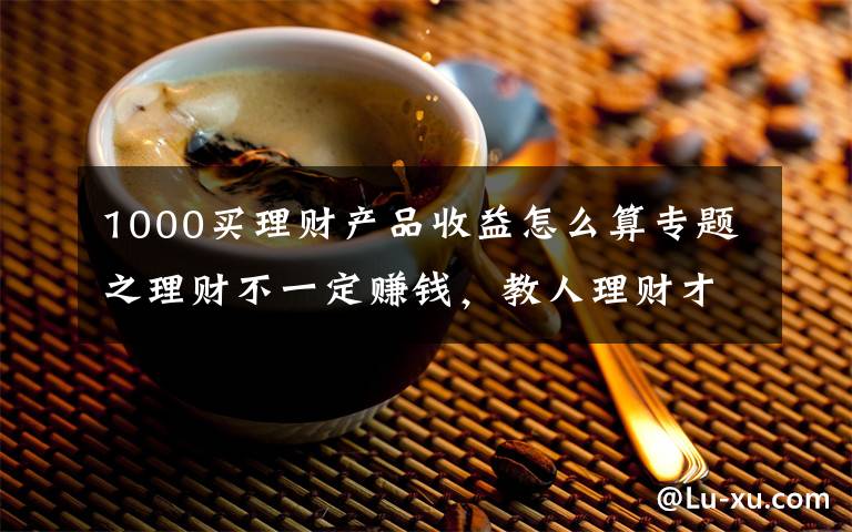 1000买理财产品收益怎么算专题之理财不一定赚钱，教人理财才真的赚钱：9.9元小白理财课背后，藏着百亿营收的大生意