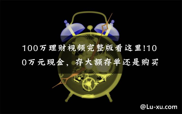 100万理财视频完整版看这里!100万元现金，存大额存单还是购买银行理财产品？老年人这样规划