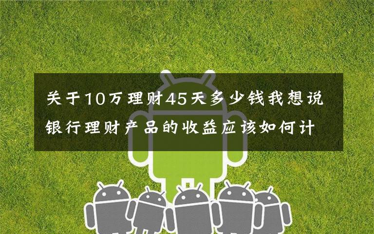 关于10万理财45天多少钱我想说银行理财产品的收益应该如何计算？有哪些产品适合你？