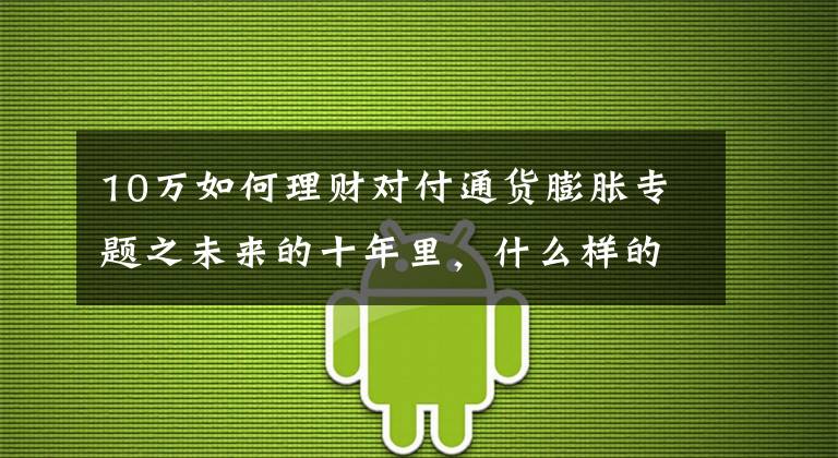 10万如何理财对付通货膨胀专题之未来的十年里，什么样的投资和理财才能够有效跑赢通胀？